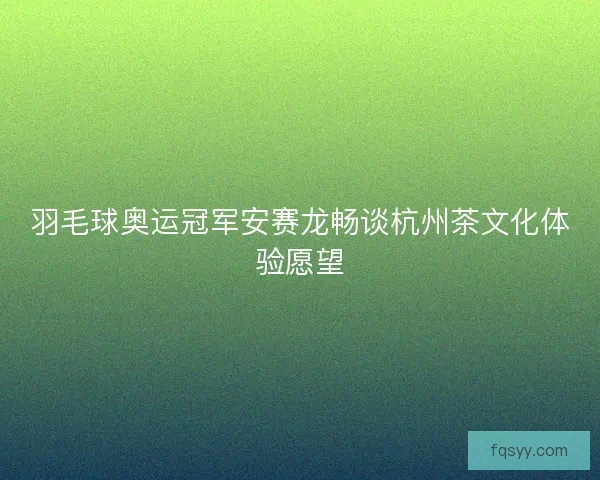 羽毛球奥运冠军安赛龙畅谈杭州茶文化体验愿望