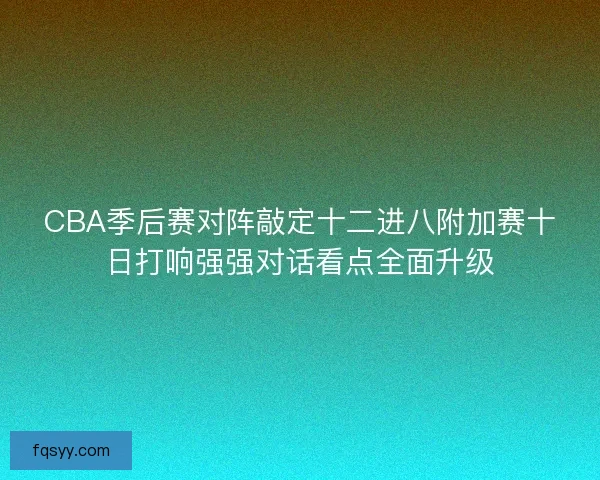 CBA季后赛对阵敲定十二进八附加赛十日打响强强对话看点全面升级