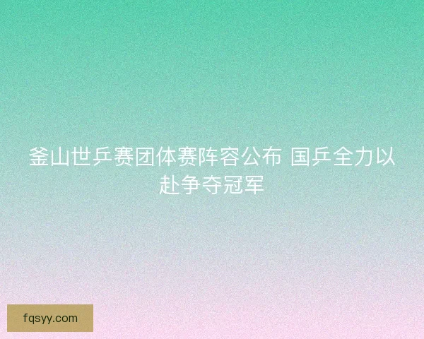 釜山世乒赛团体赛阵容公布 国乒全力以赴争夺冠军