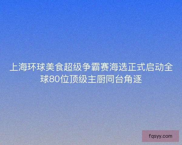 上海环球美食超级争霸赛海选正式启动全球80位顶级主厨同台角逐
