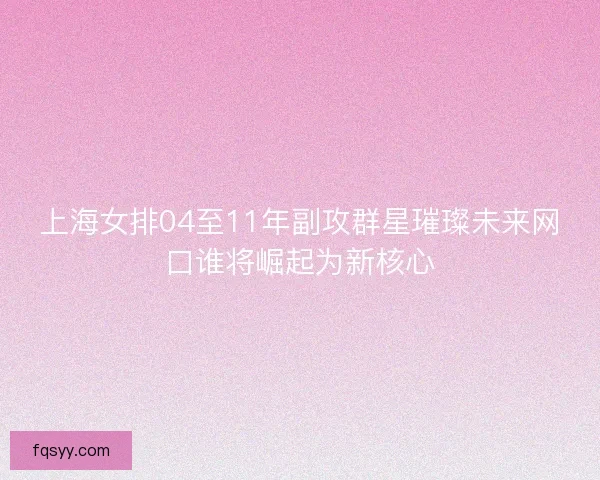 上海女排04至11年副攻群星璀璨未来网口谁将崛起为新核心