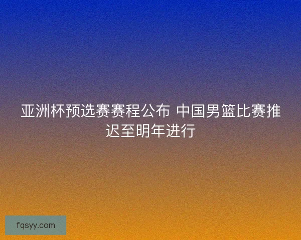 亚洲杯预选赛赛程公布 中国男篮比赛推迟至明年进行