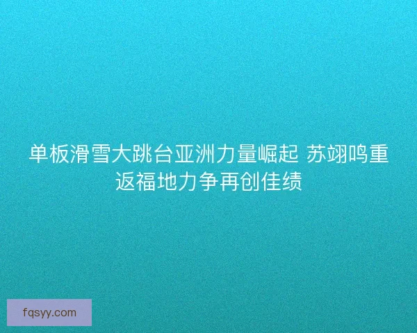 单板滑雪大跳台亚洲力量崛起 苏翊鸣重返福地力争再创佳绩